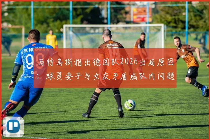 马特乌斯指出德国队2026出局原因:球员妻子与女友矛盾成队内问题导火索,球队团结如何被影响?