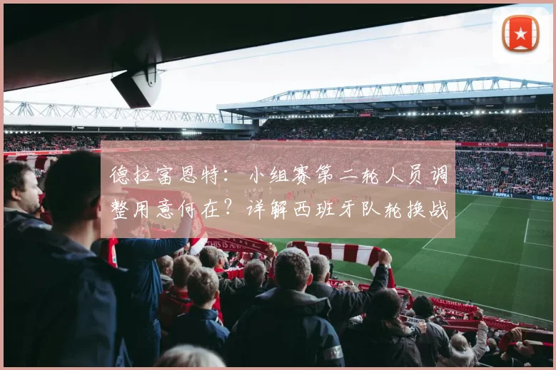 德拉富恩特:小组赛第二轮人员调整用意何在?详解西班牙队轮换战术与名单更迭考量