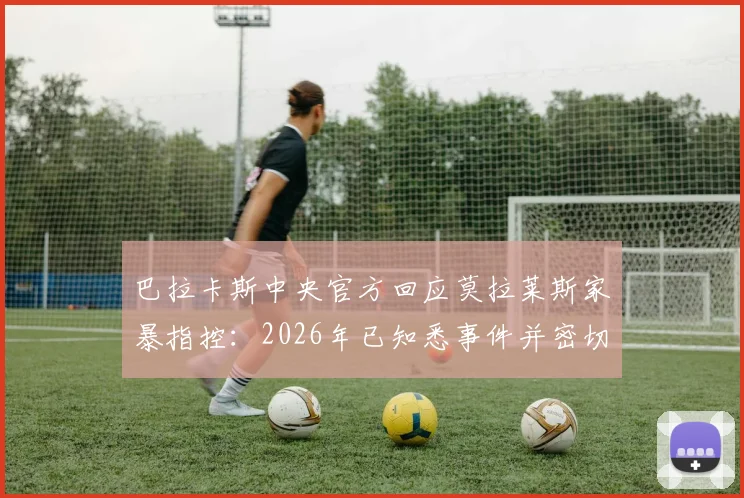 巴拉卡斯中央官方回应莫拉莱斯家暴指控：2026年已知悉事件并密切关注，球队将如何应对球员场外风波？