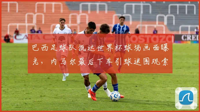巴西足球队抵达世界杯球场画面曝光,内马尔最后下车引球迷围观索要签名,2026年桑巴军团人气爆棚