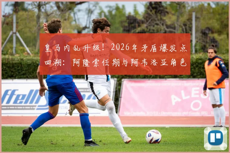 皇马内乱升级！2026年矛盾爆发点回溯：阿隆索任期与阿韦洛亚角色成焦点