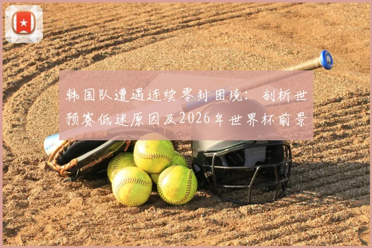 韩国队遭遇连续零封困境:剖析世预赛低迷原因及2026年世界杯前景,附球队破局关键策略