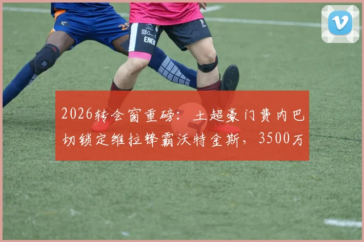 2026转会窗重磅:土超豪门费内巴切锁定维拉锋霸沃特金斯,3500万欧要价成谈判焦点