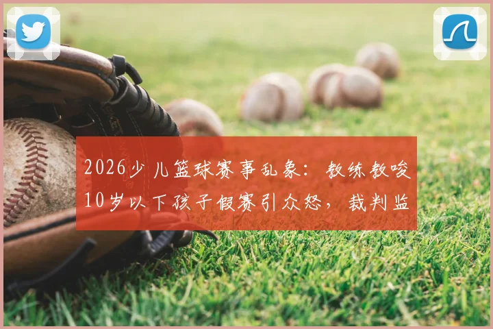 2026少儿篮球赛事乱象:教练教唆10岁以下孩子假赛引众怒,裁判监管失职该如何追责?青训机构黑幕再调查