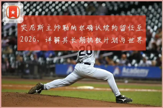 突尼斯主帅勒纳尔确认续约留任至2026,详解其长期执教计划与世界杯备战策略