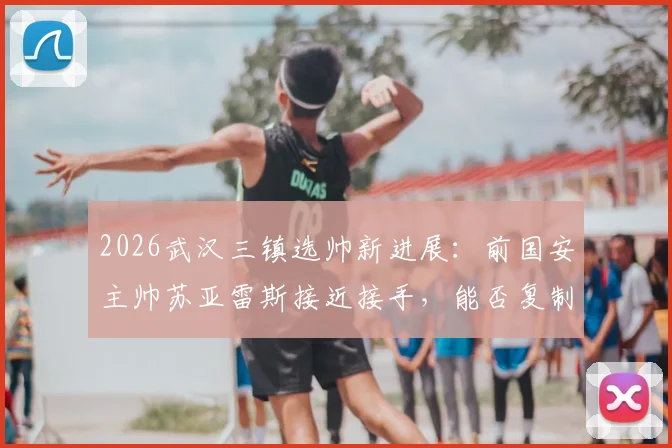 2026武汉三镇选帅新进展:前国安主帅苏亚雷斯接近接手,能否复制成功?