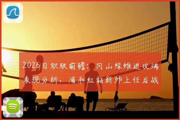 2026日职联前瞻：冈山绿雉进攻端表现分析，浦和红钻新帅上任后战绩与战术解读