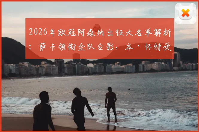 2026年欧冠阿森纳出征大名单解析:萨卡领衔全队合影,本·怀特受伤随队原因与潜在影响