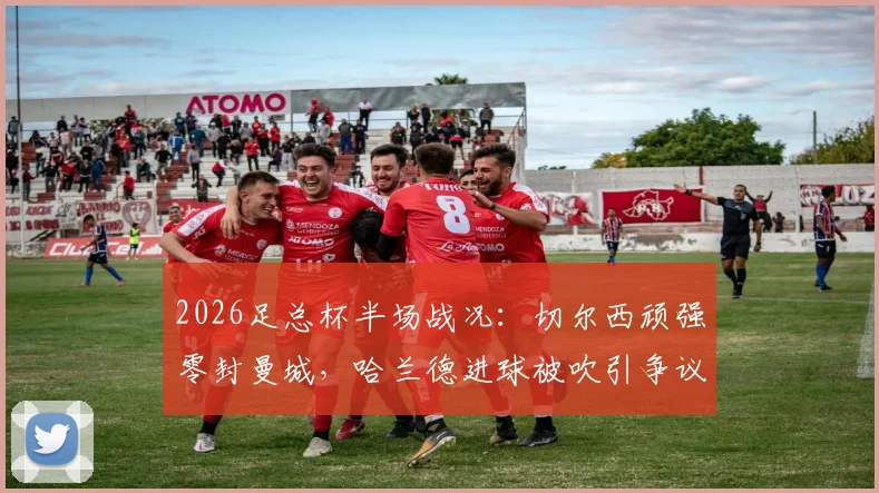 2026足总杯半场战况：切尔西顽强零封曼城，哈兰德进球被吹引争议，附上半场集锦与战术解析